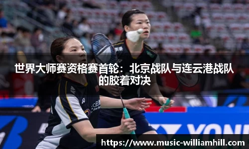 世界大师赛资格赛首轮：北京战队与连云港战队的胶着对决